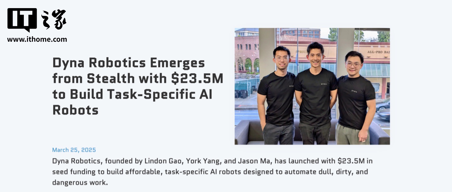 海外初创 AI 机器人公司 Dyna Robotics 获得 2350 万美元融资,计划开发折衣服和切菜的机械臂 海外初创 AI 机器人公司 Dyna Robotics 获 2350 万美元融资,计划开发可折衣服 / 切菜机械臂